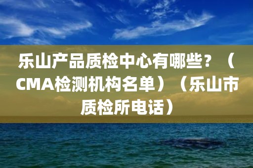 乐山产品质检中心有哪些？（CMA检测机构名单）（乐山市质检所电话）