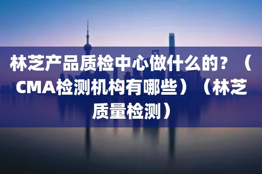 林芝产品质检中心做什么的？（CMA检测机构有哪些）（林芝质量检测）