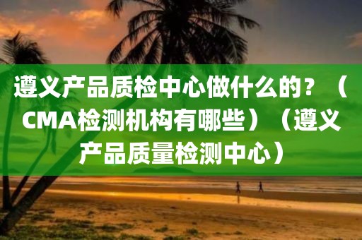 遵义产品质检中心做什么的？（CMA检测机构有哪些）（遵义产品质量检测中心）