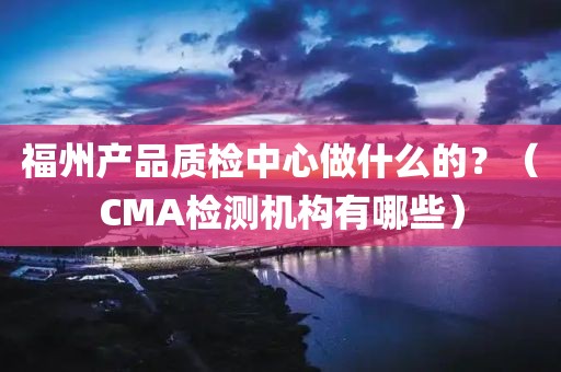 福州产品质检中心做什么的？（CMA检测机构有哪些）