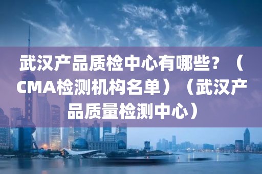 武汉产品质检中心有哪些？（CMA检测机构名单）（武汉产品质量检测中心）