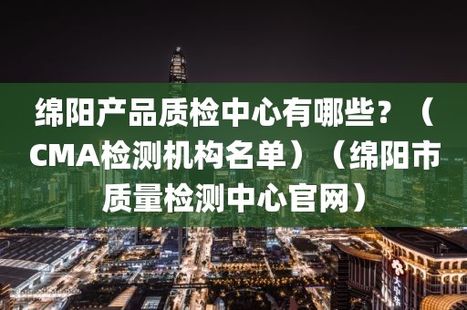 绵阳产品质检中心有哪些？（CMA检测机构名单）（绵阳市质量检测中心官网）